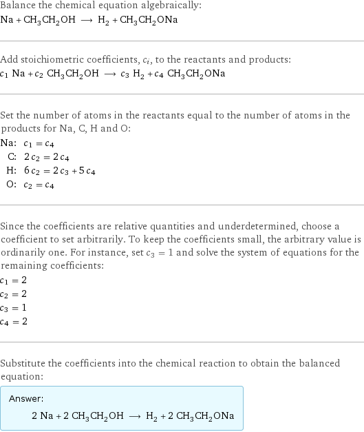 Balance the chemical equation algebraically: Na + CH_3CH_2OH ⟶ H_2 + CH_3CH_2ONa Add stoichiometric coefficients, c_i, to the reactants and products: c_1 Na + c_2 CH_3CH_2OH ⟶ c_3 H_2 + c_4 CH_3CH_2ONa Set the number of atoms in the reactants equal to the number of atoms in the products for Na, C, H and O: Na: | c_1 = c_4 C: | 2 c_2 = 2 c_4 H: | 6 c_2 = 2 c_3 + 5 c_4 O: | c_2 = c_4 Since the coefficients are relative quantities and underdetermined, choose a coefficient to set arbitrarily. To keep the coefficients small, the arbitrary value is ordinarily one. For instance, set c_3 = 1 and solve the system of equations for the remaining coefficients: c_1 = 2 c_2 = 2 c_3 = 1 c_4 = 2 Substitute the coefficients into the chemical reaction to obtain the balanced equation: Answer: |   | 2 Na + 2 CH_3CH_2OH ⟶ H_2 + 2 CH_3CH_2ONa