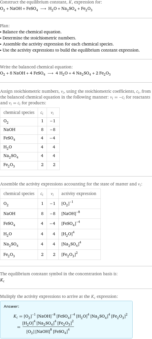 Construct the equilibrium constant, K, expression for: O_2 + NaOH + FeSO_4 ⟶ H_2O + Na_2SO_4 + Fe_2O_3 Plan: • Balance the chemical equation. • Determine the stoichiometric numbers. • Assemble the activity expression for each chemical species. • Use the activity expressions to build the equilibrium constant expression. Write the balanced chemical equation: O_2 + 8 NaOH + 4 FeSO_4 ⟶ 4 H_2O + 4 Na_2SO_4 + 2 Fe_2O_3 Assign stoichiometric numbers, ν_i, using the stoichiometric coefficients, c_i, from the balanced chemical equation in the following manner: ν_i = -c_i for reactants and ν_i = c_i for products: chemical species | c_i | ν_i O_2 | 1 | -1 NaOH | 8 | -8 FeSO_4 | 4 | -4 H_2O | 4 | 4 Na_2SO_4 | 4 | 4 Fe_2O_3 | 2 | 2 Assemble the activity expressions accounting for the state of matter and ν_i: chemical species | c_i | ν_i | activity expression O_2 | 1 | -1 | ([O2])^(-1) NaOH | 8 | -8 | ([NaOH])^(-8) FeSO_4 | 4 | -4 | ([FeSO4])^(-4) H_2O | 4 | 4 | ([H2O])^4 Na_2SO_4 | 4 | 4 | ([Na2SO4])^4 Fe_2O_3 | 2 | 2 | ([Fe2O3])^2 The equilibrium constant symbol in the concentration basis is: K_c Mulitply the activity expressions to arrive at the K_c expression: Answer: |   | K_c = ([O2])^(-1) ([NaOH])^(-8) ([FeSO4])^(-4) ([H2O])^4 ([Na2SO4])^4 ([Fe2O3])^2 = (([H2O])^4 ([Na2SO4])^4 ([Fe2O3])^2)/([O2] ([NaOH])^8 ([FeSO4])^4)