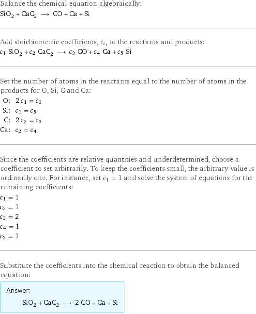 Balance the chemical equation algebraically: SiO_2 + CaC_2 ⟶ CO + Ca + Si Add stoichiometric coefficients, c_i, to the reactants and products: c_1 SiO_2 + c_2 CaC_2 ⟶ c_3 CO + c_4 Ca + c_5 Si Set the number of atoms in the reactants equal to the number of atoms in the products for O, Si, C and Ca: O: | 2 c_1 = c_3 Si: | c_1 = c_5 C: | 2 c_2 = c_3 Ca: | c_2 = c_4 Since the coefficients are relative quantities and underdetermined, choose a coefficient to set arbitrarily. To keep the coefficients small, the arbitrary value is ordinarily one. For instance, set c_1 = 1 and solve the system of equations for the remaining coefficients: c_1 = 1 c_2 = 1 c_3 = 2 c_4 = 1 c_5 = 1 Substitute the coefficients into the chemical reaction to obtain the balanced equation: Answer: |   | SiO_2 + CaC_2 ⟶ 2 CO + Ca + Si