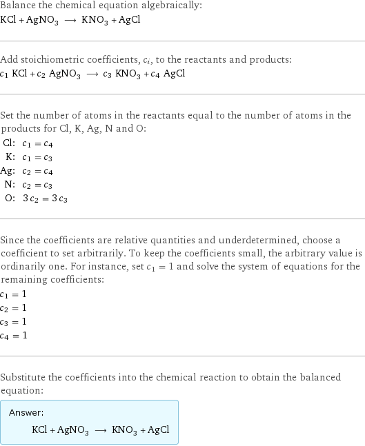 Balance the chemical equation algebraically: KCl + AgNO_3 ⟶ KNO_3 + AgCl Add stoichiometric coefficients, c_i, to the reactants and products: c_1 KCl + c_2 AgNO_3 ⟶ c_3 KNO_3 + c_4 AgCl Set the number of atoms in the reactants equal to the number of atoms in the products for Cl, K, Ag, N and O: Cl: | c_1 = c_4 K: | c_1 = c_3 Ag: | c_2 = c_4 N: | c_2 = c_3 O: | 3 c_2 = 3 c_3 Since the coefficients are relative quantities and underdetermined, choose a coefficient to set arbitrarily. To keep the coefficients small, the arbitrary value is ordinarily one. For instance, set c_1 = 1 and solve the system of equations for the remaining coefficients: c_1 = 1 c_2 = 1 c_3 = 1 c_4 = 1 Substitute the coefficients into the chemical reaction to obtain the balanced equation: Answer: |   | KCl + AgNO_3 ⟶ KNO_3 + AgCl
