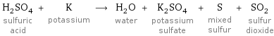 H_2SO_4 sulfuric acid + K potassium ⟶ H_2O water + K_2SO_4 potassium sulfate + S mixed sulfur + SO_2 sulfur dioxide