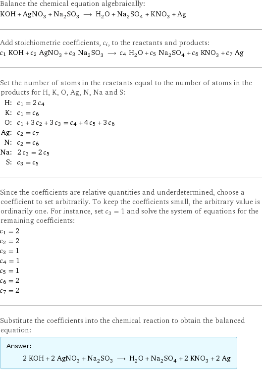 Balance the chemical equation algebraically: KOH + AgNO_3 + Na_2SO_3 ⟶ H_2O + Na_2SO_4 + KNO_3 + Ag Add stoichiometric coefficients, c_i, to the reactants and products: c_1 KOH + c_2 AgNO_3 + c_3 Na_2SO_3 ⟶ c_4 H_2O + c_5 Na_2SO_4 + c_6 KNO_3 + c_7 Ag Set the number of atoms in the reactants equal to the number of atoms in the products for H, K, O, Ag, N, Na and S: H: | c_1 = 2 c_4 K: | c_1 = c_6 O: | c_1 + 3 c_2 + 3 c_3 = c_4 + 4 c_5 + 3 c_6 Ag: | c_2 = c_7 N: | c_2 = c_6 Na: | 2 c_3 = 2 c_5 S: | c_3 = c_5 Since the coefficients are relative quantities and underdetermined, choose a coefficient to set arbitrarily. To keep the coefficients small, the arbitrary value is ordinarily one. For instance, set c_3 = 1 and solve the system of equations for the remaining coefficients: c_1 = 2 c_2 = 2 c_3 = 1 c_4 = 1 c_5 = 1 c_6 = 2 c_7 = 2 Substitute the coefficients into the chemical reaction to obtain the balanced equation: Answer: |   | 2 KOH + 2 AgNO_3 + Na_2SO_3 ⟶ H_2O + Na_2SO_4 + 2 KNO_3 + 2 Ag