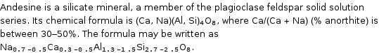 Andesine is a silicate mineral, a member of the plagioclase feldspar solid solution series. Its chemical formula is (Ca, Na)(Al, Si)_4O_8, where Ca/(Ca + Na) (% anorthite) is between 30-50%. The formula may be written as Na_(0.7-0.5)Ca_(0.3-0.5)Al_(1.3-1.5)Si_(2.7-2.5)O_8.