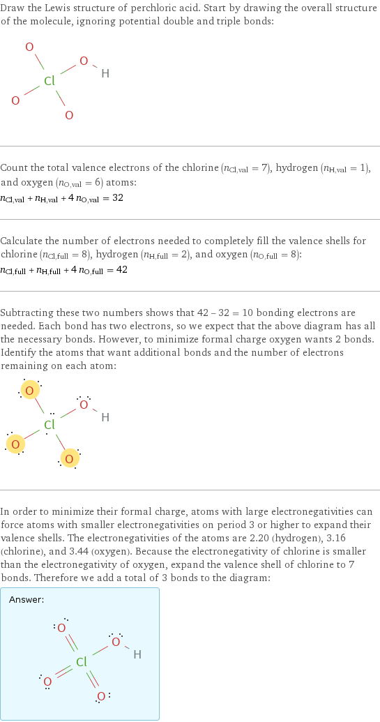 Draw the Lewis structure of perchloric acid. Start by drawing the overall structure of the molecule, ignoring potential double and triple bonds:  Count the total valence electrons of the chlorine (n_Cl, val = 7), hydrogen (n_H, val = 1), and oxygen (n_O, val = 6) atoms: n_Cl, val + n_H, val + 4 n_O, val = 32 Calculate the number of electrons needed to completely fill the valence shells for chlorine (n_Cl, full = 8), hydrogen (n_H, full = 2), and oxygen (n_O, full = 8): n_Cl, full + n_H, full + 4 n_O, full = 42 Subtracting these two numbers shows that 42 - 32 = 10 bonding electrons are needed. Each bond has two electrons, so we expect that the above diagram has all the necessary bonds. However, to minimize formal charge oxygen wants 2 bonds. Identify the atoms that want additional bonds and the number of electrons remaining on each atom:  In order to minimize their formal charge, atoms with large electronegativities can force atoms with smaller electronegativities on period 3 or higher to expand their valence shells. The electronegativities of the atoms are 2.20 (hydrogen), 3.16 (chlorine), and 3.44 (oxygen). Because the electronegativity of chlorine is smaller than the electronegativity of oxygen, expand the valence shell of chlorine to 7 bonds. Therefore we add a total of 3 bonds to the diagram: Answer: |   | 