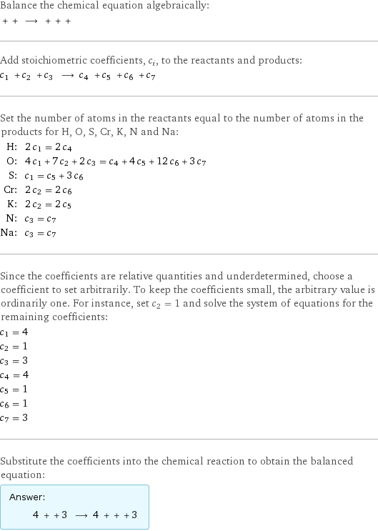 Balance the chemical equation algebraically:  + + ⟶ + + +  Add stoichiometric coefficients, c_i, to the reactants and products: c_1 + c_2 + c_3 ⟶ c_4 + c_5 + c_6 + c_7  Set the number of atoms in the reactants equal to the number of atoms in the products for H, O, S, Cr, K, N and Na: H: | 2 c_1 = 2 c_4 O: | 4 c_1 + 7 c_2 + 2 c_3 = c_4 + 4 c_5 + 12 c_6 + 3 c_7 S: | c_1 = c_5 + 3 c_6 Cr: | 2 c_2 = 2 c_6 K: | 2 c_2 = 2 c_5 N: | c_3 = c_7 Na: | c_3 = c_7 Since the coefficients are relative quantities and underdetermined, choose a coefficient to set arbitrarily. To keep the coefficients small, the arbitrary value is ordinarily one. For instance, set c_2 = 1 and solve the system of equations for the remaining coefficients: c_1 = 4 c_2 = 1 c_3 = 3 c_4 = 4 c_5 = 1 c_6 = 1 c_7 = 3 Substitute the coefficients into the chemical reaction to obtain the balanced equation: Answer: |   | 4 + + 3 ⟶ 4 + + + 3 