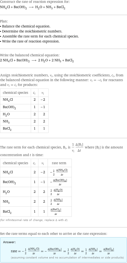 Construct the rate of reaction expression for: NH_4Cl + Ba(OH)_2 ⟶ H_2O + NH_3 + BaCl_2 Plan: • Balance the chemical equation. • Determine the stoichiometric numbers. • Assemble the rate term for each chemical species. • Write the rate of reaction expression. Write the balanced chemical equation: 2 NH_4Cl + Ba(OH)_2 ⟶ 2 H_2O + 2 NH_3 + BaCl_2 Assign stoichiometric numbers, ν_i, using the stoichiometric coefficients, c_i, from the balanced chemical equation in the following manner: ν_i = -c_i for reactants and ν_i = c_i for products: chemical species | c_i | ν_i NH_4Cl | 2 | -2 Ba(OH)_2 | 1 | -1 H_2O | 2 | 2 NH_3 | 2 | 2 BaCl_2 | 1 | 1 The rate term for each chemical species, B_i, is 1/ν_i(Δ[B_i])/(Δt) where [B_i] is the amount concentration and t is time: chemical species | c_i | ν_i | rate term NH_4Cl | 2 | -2 | -1/2 (Δ[NH4Cl])/(Δt) Ba(OH)_2 | 1 | -1 | -(Δ[Ba(OH)2])/(Δt) H_2O | 2 | 2 | 1/2 (Δ[H2O])/(Δt) NH_3 | 2 | 2 | 1/2 (Δ[NH3])/(Δt) BaCl_2 | 1 | 1 | (Δ[BaCl2])/(Δt) (for infinitesimal rate of change, replace Δ with d) Set the rate terms equal to each other to arrive at the rate expression: Answer: |   | rate = -1/2 (Δ[NH4Cl])/(Δt) = -(Δ[Ba(OH)2])/(Δt) = 1/2 (Δ[H2O])/(Δt) = 1/2 (Δ[NH3])/(Δt) = (Δ[BaCl2])/(Δt) (assuming constant volume and no accumulation of intermediates or side products)