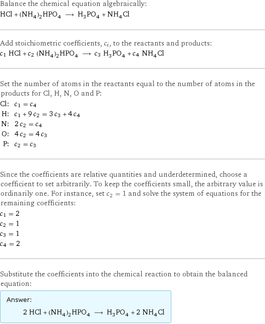 Balance the chemical equation algebraically: HCl + (NH_4)_2HPO_4 ⟶ H_3PO_4 + NH_4Cl Add stoichiometric coefficients, c_i, to the reactants and products: c_1 HCl + c_2 (NH_4)_2HPO_4 ⟶ c_3 H_3PO_4 + c_4 NH_4Cl Set the number of atoms in the reactants equal to the number of atoms in the products for Cl, H, N, O and P: Cl: | c_1 = c_4 H: | c_1 + 9 c_2 = 3 c_3 + 4 c_4 N: | 2 c_2 = c_4 O: | 4 c_2 = 4 c_3 P: | c_2 = c_3 Since the coefficients are relative quantities and underdetermined, choose a coefficient to set arbitrarily. To keep the coefficients small, the arbitrary value is ordinarily one. For instance, set c_2 = 1 and solve the system of equations for the remaining coefficients: c_1 = 2 c_2 = 1 c_3 = 1 c_4 = 2 Substitute the coefficients into the chemical reaction to obtain the balanced equation: Answer: |   | 2 HCl + (NH_4)_2HPO_4 ⟶ H_3PO_4 + 2 NH_4Cl