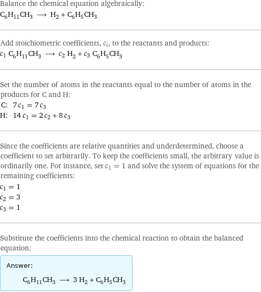 Balance the chemical equation algebraically: C_6H_11CH_3 ⟶ H_2 + C_6H_5CH_3 Add stoichiometric coefficients, c_i, to the reactants and products: c_1 C_6H_11CH_3 ⟶ c_2 H_2 + c_3 C_6H_5CH_3 Set the number of atoms in the reactants equal to the number of atoms in the products for C and H: C: | 7 c_1 = 7 c_3 H: | 14 c_1 = 2 c_2 + 8 c_3 Since the coefficients are relative quantities and underdetermined, choose a coefficient to set arbitrarily. To keep the coefficients small, the arbitrary value is ordinarily one. For instance, set c_1 = 1 and solve the system of equations for the remaining coefficients: c_1 = 1 c_2 = 3 c_3 = 1 Substitute the coefficients into the chemical reaction to obtain the balanced equation: Answer: |   | C_6H_11CH_3 ⟶ 3 H_2 + C_6H_5CH_3