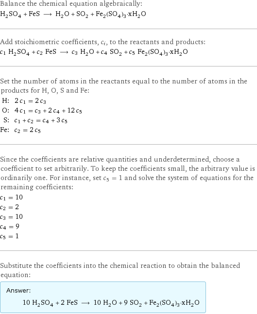 Balance the chemical equation algebraically: H_2SO_4 + FeS ⟶ H_2O + SO_2 + Fe_2(SO_4)_3·xH_2O Add stoichiometric coefficients, c_i, to the reactants and products: c_1 H_2SO_4 + c_2 FeS ⟶ c_3 H_2O + c_4 SO_2 + c_5 Fe_2(SO_4)_3·xH_2O Set the number of atoms in the reactants equal to the number of atoms in the products for H, O, S and Fe: H: | 2 c_1 = 2 c_3 O: | 4 c_1 = c_3 + 2 c_4 + 12 c_5 S: | c_1 + c_2 = c_4 + 3 c_5 Fe: | c_2 = 2 c_5 Since the coefficients are relative quantities and underdetermined, choose a coefficient to set arbitrarily. To keep the coefficients small, the arbitrary value is ordinarily one. For instance, set c_5 = 1 and solve the system of equations for the remaining coefficients: c_1 = 10 c_2 = 2 c_3 = 10 c_4 = 9 c_5 = 1 Substitute the coefficients into the chemical reaction to obtain the balanced equation: Answer: |   | 10 H_2SO_4 + 2 FeS ⟶ 10 H_2O + 9 SO_2 + Fe_2(SO_4)_3·xH_2O