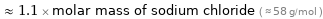  ≈ 1.1 × molar mass of sodium chloride ( ≈ 58 g/mol )