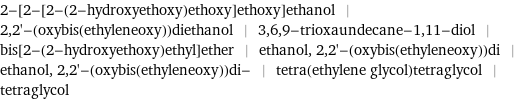 2-[2-[2-(2-hydroxyethoxy)ethoxy]ethoxy]ethanol | 2, 2'-(oxybis(ethyleneoxy))diethanol | 3, 6, 9-trioxaundecane-1, 11-diol | bis[2-(2-hydroxyethoxy)ethyl]ether | ethanol, 2, 2'-(oxybis(ethyleneoxy))di | ethanol, 2, 2'-(oxybis(ethyleneoxy))di- | tetra(ethylene glycol)tetraglycol | tetraglycol