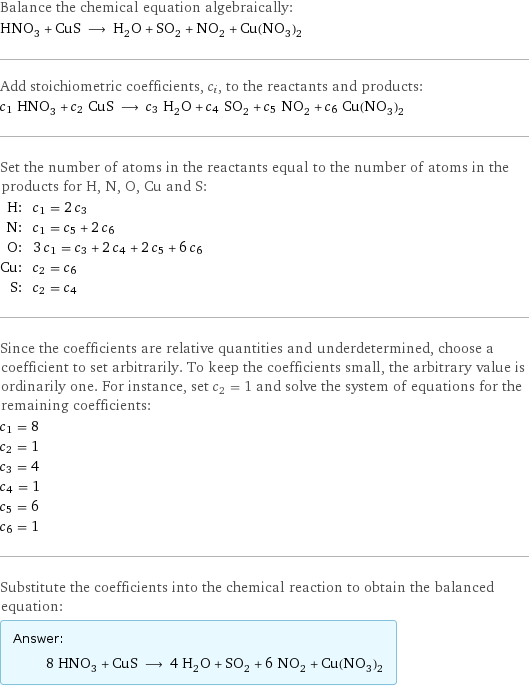 Balance the chemical equation algebraically: HNO_3 + CuS ⟶ H_2O + SO_2 + NO_2 + Cu(NO_3)_2 Add stoichiometric coefficients, c_i, to the reactants and products: c_1 HNO_3 + c_2 CuS ⟶ c_3 H_2O + c_4 SO_2 + c_5 NO_2 + c_6 Cu(NO_3)_2 Set the number of atoms in the reactants equal to the number of atoms in the products for H, N, O, Cu and S: H: | c_1 = 2 c_3 N: | c_1 = c_5 + 2 c_6 O: | 3 c_1 = c_3 + 2 c_4 + 2 c_5 + 6 c_6 Cu: | c_2 = c_6 S: | c_2 = c_4 Since the coefficients are relative quantities and underdetermined, choose a coefficient to set arbitrarily. To keep the coefficients small, the arbitrary value is ordinarily one. For instance, set c_2 = 1 and solve the system of equations for the remaining coefficients: c_1 = 8 c_2 = 1 c_3 = 4 c_4 = 1 c_5 = 6 c_6 = 1 Substitute the coefficients into the chemical reaction to obtain the balanced equation: Answer: |   | 8 HNO_3 + CuS ⟶ 4 H_2O + SO_2 + 6 NO_2 + Cu(NO_3)_2