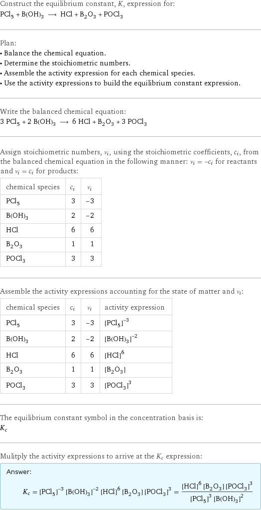 Construct the equilibrium constant, K, expression for: PCl_5 + B(OH)_3 ⟶ HCl + B_2O_3 + POCl_3 Plan: • Balance the chemical equation. • Determine the stoichiometric numbers. • Assemble the activity expression for each chemical species. • Use the activity expressions to build the equilibrium constant expression. Write the balanced chemical equation: 3 PCl_5 + 2 B(OH)_3 ⟶ 6 HCl + B_2O_3 + 3 POCl_3 Assign stoichiometric numbers, ν_i, using the stoichiometric coefficients, c_i, from the balanced chemical equation in the following manner: ν_i = -c_i for reactants and ν_i = c_i for products: chemical species | c_i | ν_i PCl_5 | 3 | -3 B(OH)_3 | 2 | -2 HCl | 6 | 6 B_2O_3 | 1 | 1 POCl_3 | 3 | 3 Assemble the activity expressions accounting for the state of matter and ν_i: chemical species | c_i | ν_i | activity expression PCl_5 | 3 | -3 | ([PCl5])^(-3) B(OH)_3 | 2 | -2 | ([B(OH)3])^(-2) HCl | 6 | 6 | ([HCl])^6 B_2O_3 | 1 | 1 | [B2O3] POCl_3 | 3 | 3 | ([POCl3])^3 The equilibrium constant symbol in the concentration basis is: K_c Mulitply the activity expressions to arrive at the K_c expression: Answer: |   | K_c = ([PCl5])^(-3) ([B(OH)3])^(-2) ([HCl])^6 [B2O3] ([POCl3])^3 = (([HCl])^6 [B2O3] ([POCl3])^3)/(([PCl5])^3 ([B(OH)3])^2)