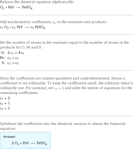 Balance the chemical equation algebraically: O_2 + FeS ⟶ FeSO_4 Add stoichiometric coefficients, c_i, to the reactants and products: c_1 O_2 + c_2 FeS ⟶ c_3 FeSO_4 Set the number of atoms in the reactants equal to the number of atoms in the products for O, Fe and S: O: | 2 c_1 = 4 c_3 Fe: | c_2 = c_3 S: | c_2 = c_3 Since the coefficients are relative quantities and underdetermined, choose a coefficient to set arbitrarily. To keep the coefficients small, the arbitrary value is ordinarily one. For instance, set c_2 = 1 and solve the system of equations for the remaining coefficients: c_1 = 2 c_2 = 1 c_3 = 1 Substitute the coefficients into the chemical reaction to obtain the balanced equation: Answer: |   | 2 O_2 + FeS ⟶ FeSO_4