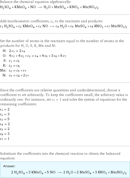 Balance the chemical equation algebraically: H_2SO_4 + KMnO_4 + NO ⟶ H_2O + MnSO_4 + KNO_3 + Mn(NO_3)_2 Add stoichiometric coefficients, c_i, to the reactants and products: c_1 H_2SO_4 + c_2 KMnO_4 + c_3 NO ⟶ c_4 H_2O + c_5 MnSO_4 + c_6 KNO_3 + c_7 Mn(NO_3)_2 Set the number of atoms in the reactants equal to the number of atoms in the products for H, O, S, K, Mn and N: H: | 2 c_1 = 2 c_4 O: | 4 c_1 + 4 c_2 + c_3 = c_4 + 4 c_5 + 3 c_6 + 6 c_7 S: | c_1 = c_5 K: | c_2 = c_6 Mn: | c_2 = c_5 + c_7 N: | c_3 = c_6 + 2 c_7 Since the coefficients are relative quantities and underdetermined, choose a coefficient to set arbitrarily. To keep the coefficients small, the arbitrary value is ordinarily one. For instance, set c_7 = 1 and solve the system of equations for the remaining coefficients: c_1 = 2 c_2 = 3 c_3 = 5 c_4 = 2 c_5 = 2 c_6 = 3 c_7 = 1 Substitute the coefficients into the chemical reaction to obtain the balanced equation: Answer: |   | 2 H_2SO_4 + 3 KMnO_4 + 5 NO ⟶ 2 H_2O + 2 MnSO_4 + 3 KNO_3 + Mn(NO_3)_2