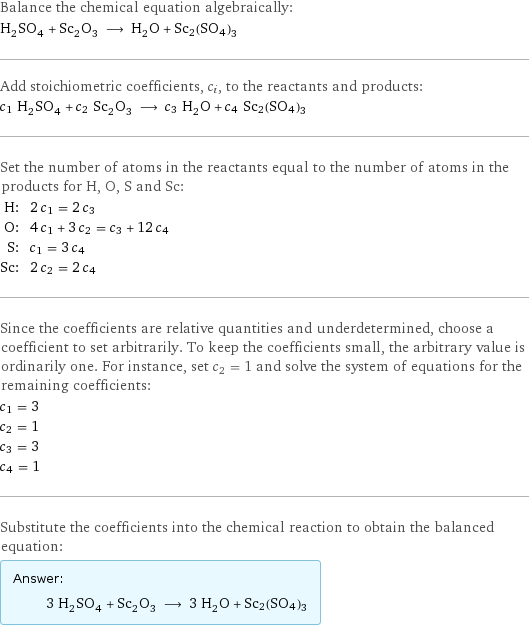 Balance the chemical equation algebraically: H_2SO_4 + Sc_2O_3 ⟶ H_2O + Sc2(SO4)3 Add stoichiometric coefficients, c_i, to the reactants and products: c_1 H_2SO_4 + c_2 Sc_2O_3 ⟶ c_3 H_2O + c_4 Sc2(SO4)3 Set the number of atoms in the reactants equal to the number of atoms in the products for H, O, S and Sc: H: | 2 c_1 = 2 c_3 O: | 4 c_1 + 3 c_2 = c_3 + 12 c_4 S: | c_1 = 3 c_4 Sc: | 2 c_2 = 2 c_4 Since the coefficients are relative quantities and underdetermined, choose a coefficient to set arbitrarily. To keep the coefficients small, the arbitrary value is ordinarily one. For instance, set c_2 = 1 and solve the system of equations for the remaining coefficients: c_1 = 3 c_2 = 1 c_3 = 3 c_4 = 1 Substitute the coefficients into the chemical reaction to obtain the balanced equation: Answer: |   | 3 H_2SO_4 + Sc_2O_3 ⟶ 3 H_2O + Sc2(SO4)3