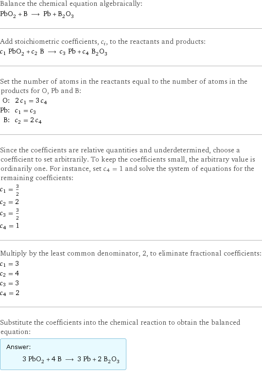 Balance the chemical equation algebraically: PbO_2 + B ⟶ Pb + B_2O_3 Add stoichiometric coefficients, c_i, to the reactants and products: c_1 PbO_2 + c_2 B ⟶ c_3 Pb + c_4 B_2O_3 Set the number of atoms in the reactants equal to the number of atoms in the products for O, Pb and B: O: | 2 c_1 = 3 c_4 Pb: | c_1 = c_3 B: | c_2 = 2 c_4 Since the coefficients are relative quantities and underdetermined, choose a coefficient to set arbitrarily. To keep the coefficients small, the arbitrary value is ordinarily one. For instance, set c_4 = 1 and solve the system of equations for the remaining coefficients: c_1 = 3/2 c_2 = 2 c_3 = 3/2 c_4 = 1 Multiply by the least common denominator, 2, to eliminate fractional coefficients: c_1 = 3 c_2 = 4 c_3 = 3 c_4 = 2 Substitute the coefficients into the chemical reaction to obtain the balanced equation: Answer: |   | 3 PbO_2 + 4 B ⟶ 3 Pb + 2 B_2O_3