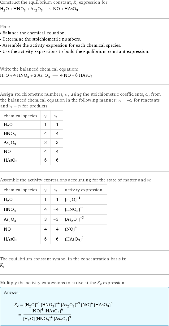 Construct the equilibrium constant, K, expression for: H_2O + HNO_3 + As_2O_3 ⟶ NO + HAsO3 Plan: • Balance the chemical equation. • Determine the stoichiometric numbers. • Assemble the activity expression for each chemical species. • Use the activity expressions to build the equilibrium constant expression. Write the balanced chemical equation: H_2O + 4 HNO_3 + 3 As_2O_3 ⟶ 4 NO + 6 HAsO3 Assign stoichiometric numbers, ν_i, using the stoichiometric coefficients, c_i, from the balanced chemical equation in the following manner: ν_i = -c_i for reactants and ν_i = c_i for products: chemical species | c_i | ν_i H_2O | 1 | -1 HNO_3 | 4 | -4 As_2O_3 | 3 | -3 NO | 4 | 4 HAsO3 | 6 | 6 Assemble the activity expressions accounting for the state of matter and ν_i: chemical species | c_i | ν_i | activity expression H_2O | 1 | -1 | ([H2O])^(-1) HNO_3 | 4 | -4 | ([HNO3])^(-4) As_2O_3 | 3 | -3 | ([As2O3])^(-3) NO | 4 | 4 | ([NO])^4 HAsO3 | 6 | 6 | ([HAsO3])^6 The equilibrium constant symbol in the concentration basis is: K_c Mulitply the activity expressions to arrive at the K_c expression: Answer: |   | K_c = ([H2O])^(-1) ([HNO3])^(-4) ([As2O3])^(-3) ([NO])^4 ([HAsO3])^6 = (([NO])^4 ([HAsO3])^6)/([H2O] ([HNO3])^4 ([As2O3])^3)