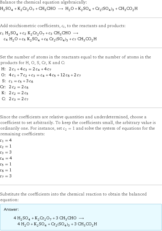 Balance the chemical equation algebraically: H_2SO_4 + K_2Cr_2O_7 + CH_3CHO ⟶ H_2O + K_2SO_4 + Cr_2(SO_4)_3 + CH_3CO_2H Add stoichiometric coefficients, c_i, to the reactants and products: c_1 H_2SO_4 + c_2 K_2Cr_2O_7 + c_3 CH_3CHO ⟶ c_4 H_2O + c_5 K_2SO_4 + c_6 Cr_2(SO_4)_3 + c_7 CH_3CO_2H Set the number of atoms in the reactants equal to the number of atoms in the products for H, O, S, Cr, K and C: H: | 2 c_1 + 4 c_3 = 2 c_4 + 4 c_7 O: | 4 c_1 + 7 c_2 + c_3 = c_4 + 4 c_5 + 12 c_6 + 2 c_7 S: | c_1 = c_5 + 3 c_6 Cr: | 2 c_2 = 2 c_6 K: | 2 c_2 = 2 c_5 C: | 2 c_3 = 2 c_7 Since the coefficients are relative quantities and underdetermined, choose a coefficient to set arbitrarily. To keep the coefficients small, the arbitrary value is ordinarily one. For instance, set c_2 = 1 and solve the system of equations for the remaining coefficients: c_1 = 4 c_2 = 1 c_3 = 3 c_4 = 4 c_5 = 1 c_6 = 1 c_7 = 3 Substitute the coefficients into the chemical reaction to obtain the balanced equation: Answer: |   | 4 H_2SO_4 + K_2Cr_2O_7 + 3 CH_3CHO ⟶ 4 H_2O + K_2SO_4 + Cr_2(SO_4)_3 + 3 CH_3CO_2H