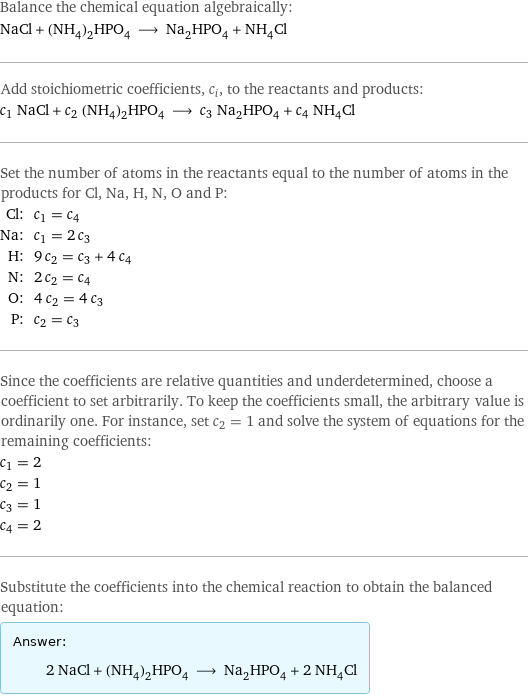 Balance the chemical equation algebraically: NaCl + (NH_4)_2HPO_4 ⟶ Na_2HPO_4 + NH_4Cl Add stoichiometric coefficients, c_i, to the reactants and products: c_1 NaCl + c_2 (NH_4)_2HPO_4 ⟶ c_3 Na_2HPO_4 + c_4 NH_4Cl Set the number of atoms in the reactants equal to the number of atoms in the products for Cl, Na, H, N, O and P: Cl: | c_1 = c_4 Na: | c_1 = 2 c_3 H: | 9 c_2 = c_3 + 4 c_4 N: | 2 c_2 = c_4 O: | 4 c_2 = 4 c_3 P: | c_2 = c_3 Since the coefficients are relative quantities and underdetermined, choose a coefficient to set arbitrarily. To keep the coefficients small, the arbitrary value is ordinarily one. For instance, set c_2 = 1 and solve the system of equations for the remaining coefficients: c_1 = 2 c_2 = 1 c_3 = 1 c_4 = 2 Substitute the coefficients into the chemical reaction to obtain the balanced equation: Answer: |   | 2 NaCl + (NH_4)_2HPO_4 ⟶ Na_2HPO_4 + 2 NH_4Cl