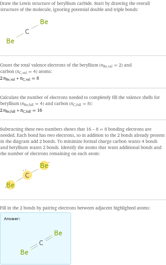 Draw the Lewis structure of beryllium carbide. Start by drawing the overall structure of the molecule, ignoring potential double and triple bonds:  Count the total valence electrons of the beryllium (n_Be, val = 2) and carbon (n_C, val = 4) atoms: 2 n_Be, val + n_C, val = 8 Calculate the number of electrons needed to completely fill the valence shells for beryllium (n_Be, full = 4) and carbon (n_C, full = 8): 2 n_Be, full + n_C, full = 16 Subtracting these two numbers shows that 16 - 8 = 8 bonding electrons are needed. Each bond has two electrons, so in addition to the 2 bonds already present in the diagram add 2 bonds. To minimize formal charge carbon wants 4 bonds and beryllium wants 2 bonds. Identify the atoms that want additional bonds and the number of electrons remaining on each atom:  Fill in the 2 bonds by pairing electrons between adjacent highlighted atoms: Answer: |   | 