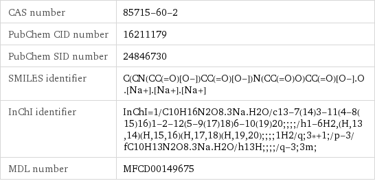 CAS number | 85715-60-2 PubChem CID number | 16211179 PubChem SID number | 24846730 SMILES identifier | C(CN(CC(=O)[O-])CC(=O)[O-])N(CC(=O)O)CC(=O)[O-].O.[Na+].[Na+].[Na+] InChI identifier | InChI=1/C10H16N2O8.3Na.H2O/c13-7(14)3-11(4-8(15)16)1-2-12(5-9(17)18)6-10(19)20;;;;/h1-6H2, (H, 13, 14)(H, 15, 16)(H, 17, 18)(H, 19, 20);;;;1H2/q;3*+1;/p-3/fC10H13N2O8.3Na.H2O/h13H;;;;/q-3;3m; MDL number | MFCD00149675