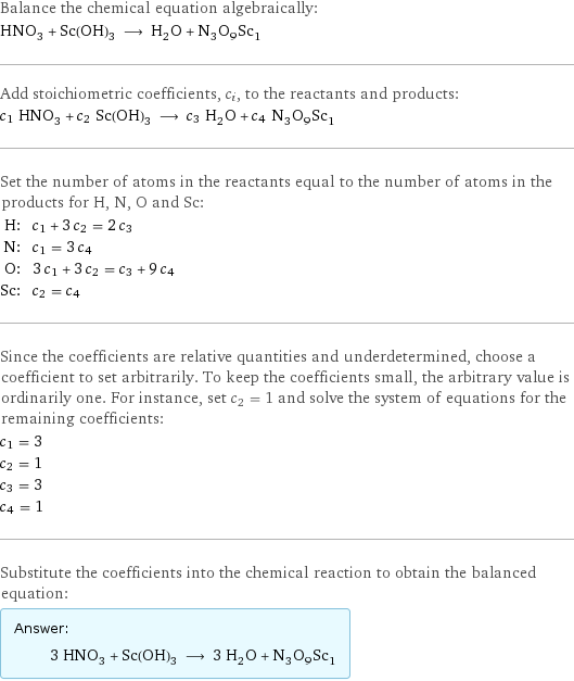 Balance the chemical equation algebraically: HNO_3 + Sc(OH)_3 ⟶ H_2O + N_3O_9Sc_1 Add stoichiometric coefficients, c_i, to the reactants and products: c_1 HNO_3 + c_2 Sc(OH)_3 ⟶ c_3 H_2O + c_4 N_3O_9Sc_1 Set the number of atoms in the reactants equal to the number of atoms in the products for H, N, O and Sc: H: | c_1 + 3 c_2 = 2 c_3 N: | c_1 = 3 c_4 O: | 3 c_1 + 3 c_2 = c_3 + 9 c_4 Sc: | c_2 = c_4 Since the coefficients are relative quantities and underdetermined, choose a coefficient to set arbitrarily. To keep the coefficients small, the arbitrary value is ordinarily one. For instance, set c_2 = 1 and solve the system of equations for the remaining coefficients: c_1 = 3 c_2 = 1 c_3 = 3 c_4 = 1 Substitute the coefficients into the chemical reaction to obtain the balanced equation: Answer: |   | 3 HNO_3 + Sc(OH)_3 ⟶ 3 H_2O + N_3O_9Sc_1