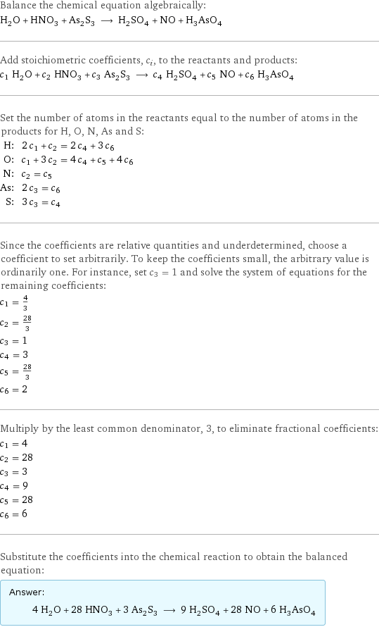 Balance the chemical equation algebraically: H_2O + HNO_3 + As_2S_3 ⟶ H_2SO_4 + NO + H_3AsO_4 Add stoichiometric coefficients, c_i, to the reactants and products: c_1 H_2O + c_2 HNO_3 + c_3 As_2S_3 ⟶ c_4 H_2SO_4 + c_5 NO + c_6 H_3AsO_4 Set the number of atoms in the reactants equal to the number of atoms in the products for H, O, N, As and S: H: | 2 c_1 + c_2 = 2 c_4 + 3 c_6 O: | c_1 + 3 c_2 = 4 c_4 + c_5 + 4 c_6 N: | c_2 = c_5 As: | 2 c_3 = c_6 S: | 3 c_3 = c_4 Since the coefficients are relative quantities and underdetermined, choose a coefficient to set arbitrarily. To keep the coefficients small, the arbitrary value is ordinarily one. For instance, set c_3 = 1 and solve the system of equations for the remaining coefficients: c_1 = 4/3 c_2 = 28/3 c_3 = 1 c_4 = 3 c_5 = 28/3 c_6 = 2 Multiply by the least common denominator, 3, to eliminate fractional coefficients: c_1 = 4 c_2 = 28 c_3 = 3 c_4 = 9 c_5 = 28 c_6 = 6 Substitute the coefficients into the chemical reaction to obtain the balanced equation: Answer: |   | 4 H_2O + 28 HNO_3 + 3 As_2S_3 ⟶ 9 H_2SO_4 + 28 NO + 6 H_3AsO_4