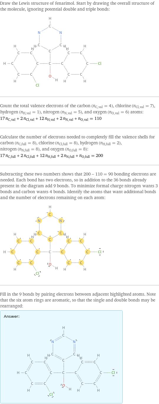 Draw the Lewis structure of fenarimol. Start by drawing the overall structure of the molecule, ignoring potential double and triple bonds:  Count the total valence electrons of the carbon (n_C, val = 4), chlorine (n_Cl, val = 7), hydrogen (n_H, val = 1), nitrogen (n_N, val = 5), and oxygen (n_O, val = 6) atoms: 17 n_C, val + 2 n_Cl, val + 12 n_H, val + 2 n_N, val + n_O, val = 110 Calculate the number of electrons needed to completely fill the valence shells for carbon (n_C, full = 8), chlorine (n_Cl, full = 8), hydrogen (n_H, full = 2), nitrogen (n_N, full = 8), and oxygen (n_O, full = 8): 17 n_C, full + 2 n_Cl, full + 12 n_H, full + 2 n_N, full + n_O, full = 200 Subtracting these two numbers shows that 200 - 110 = 90 bonding electrons are needed. Each bond has two electrons, so in addition to the 36 bonds already present in the diagram add 9 bonds. To minimize formal charge nitrogen wants 3 bonds and carbon wants 4 bonds. Identify the atoms that want additional bonds and the number of electrons remaining on each atom:  Fill in the 9 bonds by pairing electrons between adjacent highlighted atoms. Note that the six atom rings are aromatic, so that the single and double bonds may be rearranged: Answer: |   | 