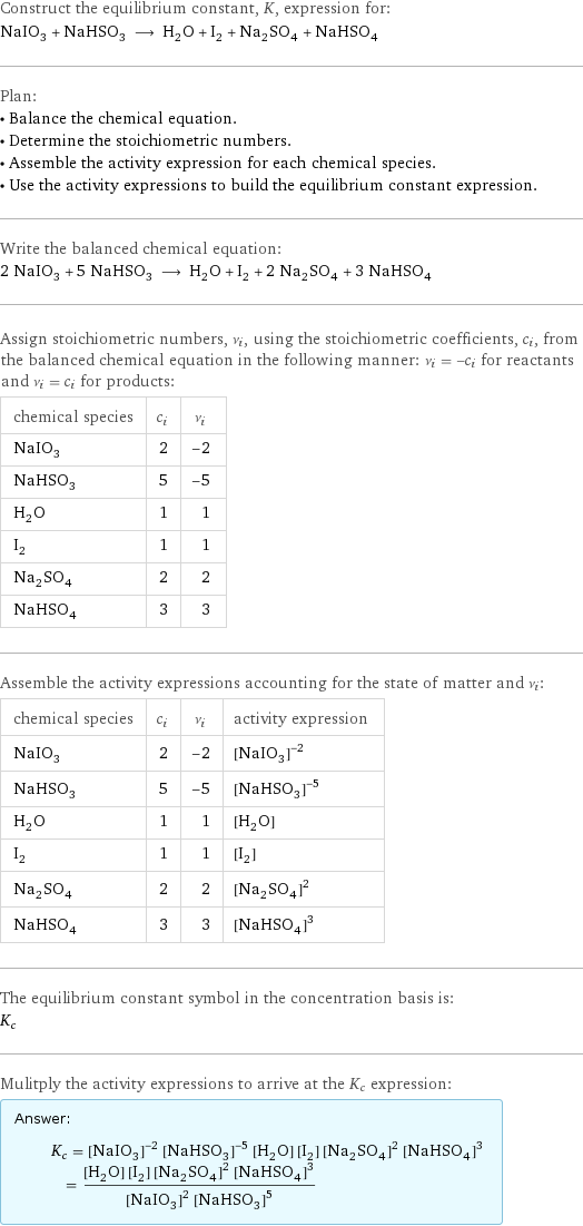 Construct the equilibrium constant, K, expression for: NaIO_3 + NaHSO_3 ⟶ H_2O + I_2 + Na_2SO_4 + NaHSO_4 Plan: • Balance the chemical equation. • Determine the stoichiometric numbers. • Assemble the activity expression for each chemical species. • Use the activity expressions to build the equilibrium constant expression. Write the balanced chemical equation: 2 NaIO_3 + 5 NaHSO_3 ⟶ H_2O + I_2 + 2 Na_2SO_4 + 3 NaHSO_4 Assign stoichiometric numbers, ν_i, using the stoichiometric coefficients, c_i, from the balanced chemical equation in the following manner: ν_i = -c_i for reactants and ν_i = c_i for products: chemical species | c_i | ν_i NaIO_3 | 2 | -2 NaHSO_3 | 5 | -5 H_2O | 1 | 1 I_2 | 1 | 1 Na_2SO_4 | 2 | 2 NaHSO_4 | 3 | 3 Assemble the activity expressions accounting for the state of matter and ν_i: chemical species | c_i | ν_i | activity expression NaIO_3 | 2 | -2 | ([NaIO3])^(-2) NaHSO_3 | 5 | -5 | ([NaHSO3])^(-5) H_2O | 1 | 1 | [H2O] I_2 | 1 | 1 | [I2] Na_2SO_4 | 2 | 2 | ([Na2SO4])^2 NaHSO_4 | 3 | 3 | ([NaHSO4])^3 The equilibrium constant symbol in the concentration basis is: K_c Mulitply the activity expressions to arrive at the K_c expression: Answer: |   | K_c = ([NaIO3])^(-2) ([NaHSO3])^(-5) [H2O] [I2] ([Na2SO4])^2 ([NaHSO4])^3 = ([H2O] [I2] ([Na2SO4])^2 ([NaHSO4])^3)/(([NaIO3])^2 ([NaHSO3])^5)
