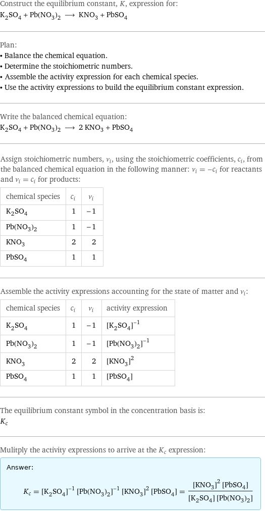 Construct the equilibrium constant, K, expression for: K_2SO_4 + Pb(NO_3)_2 ⟶ KNO_3 + PbSO_4 Plan: • Balance the chemical equation. • Determine the stoichiometric numbers. • Assemble the activity expression for each chemical species. • Use the activity expressions to build the equilibrium constant expression. Write the balanced chemical equation: K_2SO_4 + Pb(NO_3)_2 ⟶ 2 KNO_3 + PbSO_4 Assign stoichiometric numbers, ν_i, using the stoichiometric coefficients, c_i, from the balanced chemical equation in the following manner: ν_i = -c_i for reactants and ν_i = c_i for products: chemical species | c_i | ν_i K_2SO_4 | 1 | -1 Pb(NO_3)_2 | 1 | -1 KNO_3 | 2 | 2 PbSO_4 | 1 | 1 Assemble the activity expressions accounting for the state of matter and ν_i: chemical species | c_i | ν_i | activity expression K_2SO_4 | 1 | -1 | ([K2SO4])^(-1) Pb(NO_3)_2 | 1 | -1 | ([Pb(NO3)2])^(-1) KNO_3 | 2 | 2 | ([KNO3])^2 PbSO_4 | 1 | 1 | [PbSO4] The equilibrium constant symbol in the concentration basis is: K_c Mulitply the activity expressions to arrive at the K_c expression: Answer: |   | K_c = ([K2SO4])^(-1) ([Pb(NO3)2])^(-1) ([KNO3])^2 [PbSO4] = (([KNO3])^2 [PbSO4])/([K2SO4] [Pb(NO3)2])