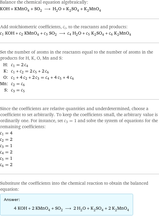 Balance the chemical equation algebraically: KOH + KMnO_4 + SO_2 ⟶ H_2O + K_2SO_4 + K_2MnO_4 Add stoichiometric coefficients, c_i, to the reactants and products: c_1 KOH + c_2 KMnO_4 + c_3 SO_2 ⟶ c_4 H_2O + c_5 K_2SO_4 + c_6 K_2MnO_4 Set the number of atoms in the reactants equal to the number of atoms in the products for H, K, O, Mn and S: H: | c_1 = 2 c_4 K: | c_1 + c_2 = 2 c_5 + 2 c_6 O: | c_1 + 4 c_2 + 2 c_3 = c_4 + 4 c_5 + 4 c_6 Mn: | c_2 = c_6 S: | c_3 = c_5 Since the coefficients are relative quantities and underdetermined, choose a coefficient to set arbitrarily. To keep the coefficients small, the arbitrary value is ordinarily one. For instance, set c_3 = 1 and solve the system of equations for the remaining coefficients: c_1 = 4 c_2 = 2 c_3 = 1 c_4 = 2 c_5 = 1 c_6 = 2 Substitute the coefficients into the chemical reaction to obtain the balanced equation: Answer: |   | 4 KOH + 2 KMnO_4 + SO_2 ⟶ 2 H_2O + K_2SO_4 + 2 K_2MnO_4