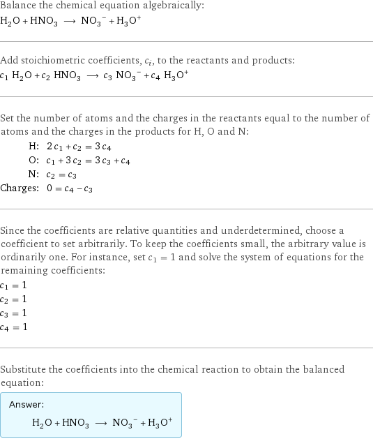 Balance the chemical equation algebraically: H_2O + HNO_3 ⟶ (NO_3)^- + (H_3O)^+ Add stoichiometric coefficients, c_i, to the reactants and products: c_1 H_2O + c_2 HNO_3 ⟶ c_3 (NO_3)^- + c_4 (H_3O)^+ Set the number of atoms and the charges in the reactants equal to the number of atoms and the charges in the products for H, O and N: H: | 2 c_1 + c_2 = 3 c_4 O: | c_1 + 3 c_2 = 3 c_3 + c_4 N: | c_2 = c_3 Charges: | 0 = c_4 - c_3 Since the coefficients are relative quantities and underdetermined, choose a coefficient to set arbitrarily. To keep the coefficients small, the arbitrary value is ordinarily one. For instance, set c_1 = 1 and solve the system of equations for the remaining coefficients: c_1 = 1 c_2 = 1 c_3 = 1 c_4 = 1 Substitute the coefficients into the chemical reaction to obtain the balanced equation: Answer: |   | H_2O + HNO_3 ⟶ (NO_3)^- + (H_3O)^+