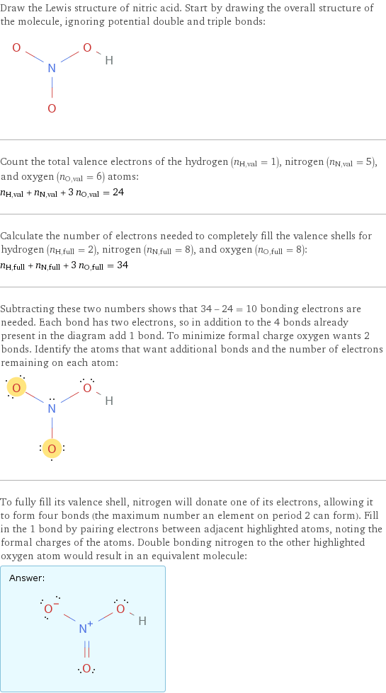 Draw the Lewis structure of nitric acid. Start by drawing the overall structure of the molecule, ignoring potential double and triple bonds:  Count the total valence electrons of the hydrogen (n_H, val = 1), nitrogen (n_N, val = 5), and oxygen (n_O, val = 6) atoms: n_H, val + n_N, val + 3 n_O, val = 24 Calculate the number of electrons needed to completely fill the valence shells for hydrogen (n_H, full = 2), nitrogen (n_N, full = 8), and oxygen (n_O, full = 8): n_H, full + n_N, full + 3 n_O, full = 34 Subtracting these two numbers shows that 34 - 24 = 10 bonding electrons are needed. Each bond has two electrons, so in addition to the 4 bonds already present in the diagram add 1 bond. To minimize formal charge oxygen wants 2 bonds. Identify the atoms that want additional bonds and the number of electrons remaining on each atom:  To fully fill its valence shell, nitrogen will donate one of its electrons, allowing it to form four bonds (the maximum number an element on period 2 can form). Fill in the 1 bond by pairing electrons between adjacent highlighted atoms, noting the formal charges of the atoms. Double bonding nitrogen to the other highlighted oxygen atom would result in an equivalent molecule: Answer: |   | 