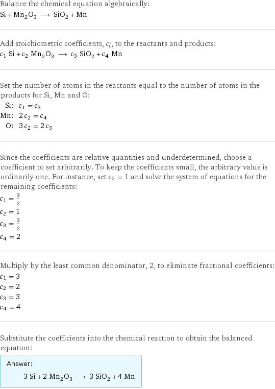 Balance the chemical equation algebraically: Si + Mn_2O_3 ⟶ SiO_2 + Mn Add stoichiometric coefficients, c_i, to the reactants and products: c_1 Si + c_2 Mn_2O_3 ⟶ c_3 SiO_2 + c_4 Mn Set the number of atoms in the reactants equal to the number of atoms in the products for Si, Mn and O: Si: | c_1 = c_3 Mn: | 2 c_2 = c_4 O: | 3 c_2 = 2 c_3 Since the coefficients are relative quantities and underdetermined, choose a coefficient to set arbitrarily. To keep the coefficients small, the arbitrary value is ordinarily one. For instance, set c_2 = 1 and solve the system of equations for the remaining coefficients: c_1 = 3/2 c_2 = 1 c_3 = 3/2 c_4 = 2 Multiply by the least common denominator, 2, to eliminate fractional coefficients: c_1 = 3 c_2 = 2 c_3 = 3 c_4 = 4 Substitute the coefficients into the chemical reaction to obtain the balanced equation: Answer: |   | 3 Si + 2 Mn_2O_3 ⟶ 3 SiO_2 + 4 Mn