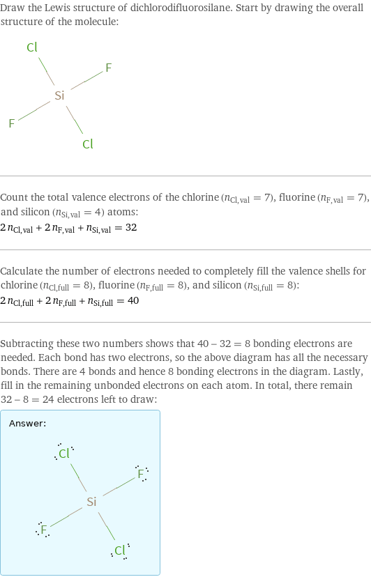 Draw the Lewis structure of dichlorodifluorosilane. Start by drawing the overall structure of the molecule:  Count the total valence electrons of the chlorine (n_Cl, val = 7), fluorine (n_F, val = 7), and silicon (n_Si, val = 4) atoms: 2 n_Cl, val + 2 n_F, val + n_Si, val = 32 Calculate the number of electrons needed to completely fill the valence shells for chlorine (n_Cl, full = 8), fluorine (n_F, full = 8), and silicon (n_Si, full = 8): 2 n_Cl, full + 2 n_F, full + n_Si, full = 40 Subtracting these two numbers shows that 40 - 32 = 8 bonding electrons are needed. Each bond has two electrons, so the above diagram has all the necessary bonds. There are 4 bonds and hence 8 bonding electrons in the diagram. Lastly, fill in the remaining unbonded electrons on each atom. In total, there remain 32 - 8 = 24 electrons left to draw: Answer: |   | 