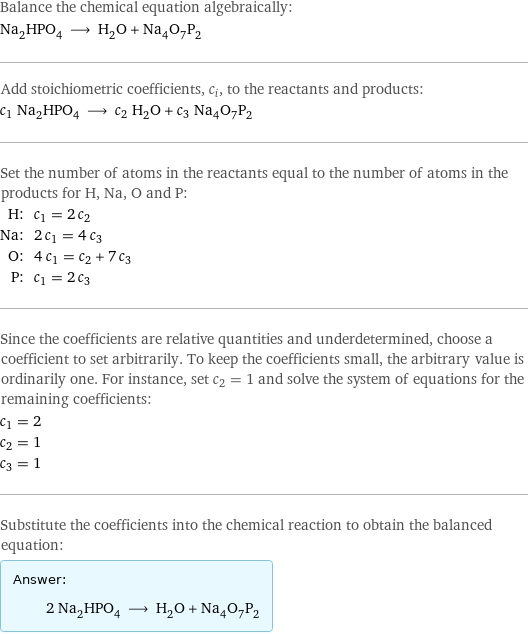 Balance the chemical equation algebraically: Na_2HPO_4 ⟶ H_2O + Na_4O_7P_2 Add stoichiometric coefficients, c_i, to the reactants and products: c_1 Na_2HPO_4 ⟶ c_2 H_2O + c_3 Na_4O_7P_2 Set the number of atoms in the reactants equal to the number of atoms in the products for H, Na, O and P: H: | c_1 = 2 c_2 Na: | 2 c_1 = 4 c_3 O: | 4 c_1 = c_2 + 7 c_3 P: | c_1 = 2 c_3 Since the coefficients are relative quantities and underdetermined, choose a coefficient to set arbitrarily. To keep the coefficients small, the arbitrary value is ordinarily one. For instance, set c_2 = 1 and solve the system of equations for the remaining coefficients: c_1 = 2 c_2 = 1 c_3 = 1 Substitute the coefficients into the chemical reaction to obtain the balanced equation: Answer: |   | 2 Na_2HPO_4 ⟶ H_2O + Na_4O_7P_2