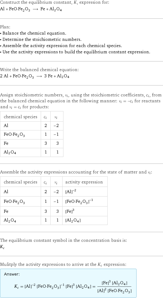 Construct the equilibrium constant, K, expression for: Al + FeO·Fe_2O_3 ⟶ Fe + Al2O4 Plan: • Balance the chemical equation. • Determine the stoichiometric numbers. • Assemble the activity expression for each chemical species. • Use the activity expressions to build the equilibrium constant expression. Write the balanced chemical equation: 2 Al + FeO·Fe_2O_3 ⟶ 3 Fe + Al2O4 Assign stoichiometric numbers, ν_i, using the stoichiometric coefficients, c_i, from the balanced chemical equation in the following manner: ν_i = -c_i for reactants and ν_i = c_i for products: chemical species | c_i | ν_i Al | 2 | -2 FeO·Fe_2O_3 | 1 | -1 Fe | 3 | 3 Al2O4 | 1 | 1 Assemble the activity expressions accounting for the state of matter and ν_i: chemical species | c_i | ν_i | activity expression Al | 2 | -2 | ([Al])^(-2) FeO·Fe_2O_3 | 1 | -1 | ([FeO·Fe2O3])^(-1) Fe | 3 | 3 | ([Fe])^3 Al2O4 | 1 | 1 | [Al2O4] The equilibrium constant symbol in the concentration basis is: K_c Mulitply the activity expressions to arrive at the K_c expression: Answer: |   | K_c = ([Al])^(-2) ([FeO·Fe2O3])^(-1) ([Fe])^3 [Al2O4] = (([Fe])^3 [Al2O4])/(([Al])^2 [FeO·Fe2O3])