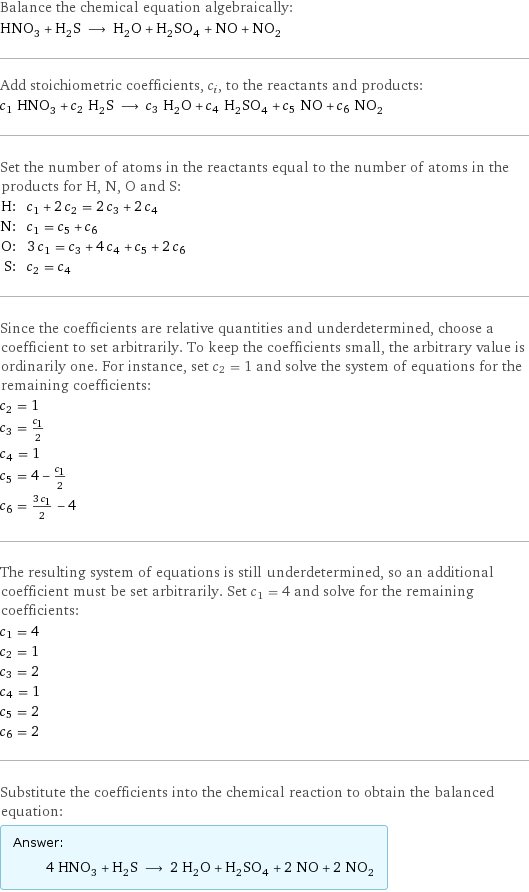 Balance the chemical equation algebraically: HNO_3 + H_2S ⟶ H_2O + H_2SO_4 + NO + NO_2 Add stoichiometric coefficients, c_i, to the reactants and products: c_1 HNO_3 + c_2 H_2S ⟶ c_3 H_2O + c_4 H_2SO_4 + c_5 NO + c_6 NO_2 Set the number of atoms in the reactants equal to the number of atoms in the products for H, N, O and S: H: | c_1 + 2 c_2 = 2 c_3 + 2 c_4 N: | c_1 = c_5 + c_6 O: | 3 c_1 = c_3 + 4 c_4 + c_5 + 2 c_6 S: | c_2 = c_4 Since the coefficients are relative quantities and underdetermined, choose a coefficient to set arbitrarily. To keep the coefficients small, the arbitrary value is ordinarily one. For instance, set c_2 = 1 and solve the system of equations for the remaining coefficients: c_2 = 1 c_3 = c_1/2 c_4 = 1 c_5 = 4 - c_1/2 c_6 = (3 c_1)/2 - 4 The resulting system of equations is still underdetermined, so an additional coefficient must be set arbitrarily. Set c_1 = 4 and solve for the remaining coefficients: c_1 = 4 c_2 = 1 c_3 = 2 c_4 = 1 c_5 = 2 c_6 = 2 Substitute the coefficients into the chemical reaction to obtain the balanced equation: Answer: |   | 4 HNO_3 + H_2S ⟶ 2 H_2O + H_2SO_4 + 2 NO + 2 NO_2