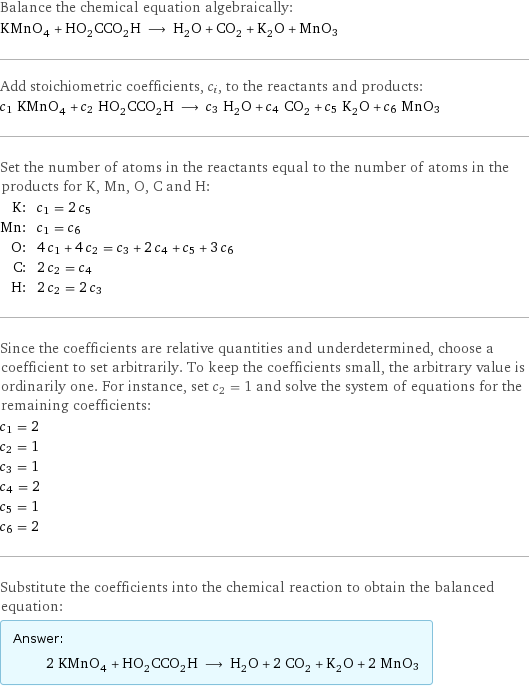 Balance the chemical equation algebraically: KMnO_4 + HO_2CCO_2H ⟶ H_2O + CO_2 + K_2O + MnO3 Add stoichiometric coefficients, c_i, to the reactants and products: c_1 KMnO_4 + c_2 HO_2CCO_2H ⟶ c_3 H_2O + c_4 CO_2 + c_5 K_2O + c_6 MnO3 Set the number of atoms in the reactants equal to the number of atoms in the products for K, Mn, O, C and H: K: | c_1 = 2 c_5 Mn: | c_1 = c_6 O: | 4 c_1 + 4 c_2 = c_3 + 2 c_4 + c_5 + 3 c_6 C: | 2 c_2 = c_4 H: | 2 c_2 = 2 c_3 Since the coefficients are relative quantities and underdetermined, choose a coefficient to set arbitrarily. To keep the coefficients small, the arbitrary value is ordinarily one. For instance, set c_2 = 1 and solve the system of equations for the remaining coefficients: c_1 = 2 c_2 = 1 c_3 = 1 c_4 = 2 c_5 = 1 c_6 = 2 Substitute the coefficients into the chemical reaction to obtain the balanced equation: Answer: |   | 2 KMnO_4 + HO_2CCO_2H ⟶ H_2O + 2 CO_2 + K_2O + 2 MnO3