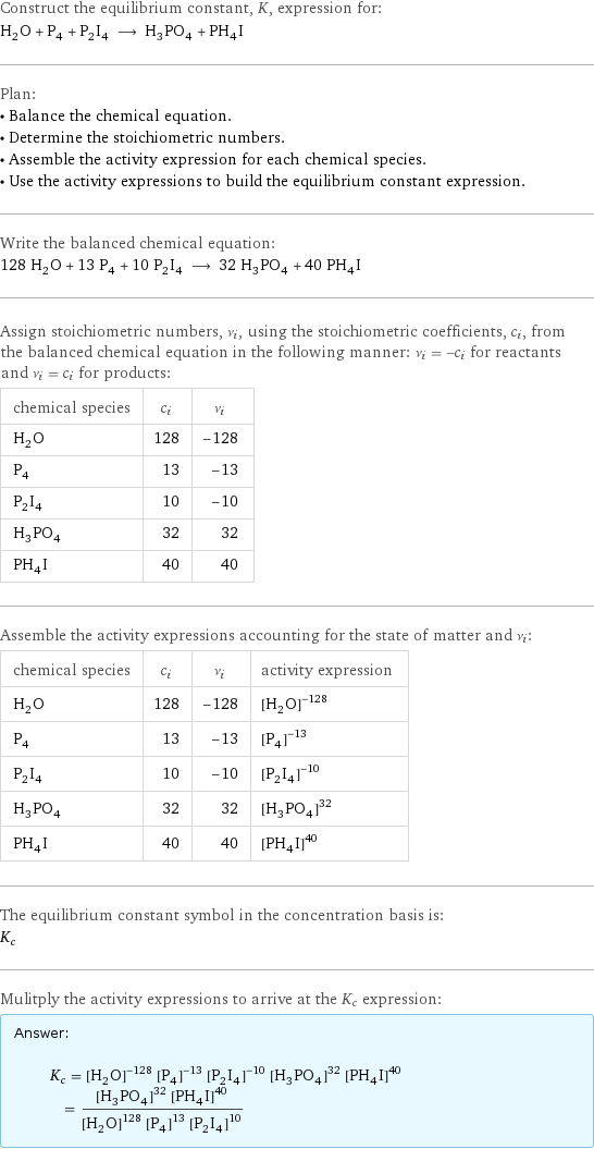 Construct the equilibrium constant, K, expression for: H_2O + P_4 + P_2I_4 ⟶ H_3PO_4 + PH_4I Plan: • Balance the chemical equation. • Determine the stoichiometric numbers. • Assemble the activity expression for each chemical species. • Use the activity expressions to build the equilibrium constant expression. Write the balanced chemical equation: 128 H_2O + 13 P_4 + 10 P_2I_4 ⟶ 32 H_3PO_4 + 40 PH_4I Assign stoichiometric numbers, ν_i, using the stoichiometric coefficients, c_i, from the balanced chemical equation in the following manner: ν_i = -c_i for reactants and ν_i = c_i for products: chemical species | c_i | ν_i H_2O | 128 | -128 P_4 | 13 | -13 P_2I_4 | 10 | -10 H_3PO_4 | 32 | 32 PH_4I | 40 | 40 Assemble the activity expressions accounting for the state of matter and ν_i: chemical species | c_i | ν_i | activity expression H_2O | 128 | -128 | ([H2O])^(-128) P_4 | 13 | -13 | ([P4])^(-13) P_2I_4 | 10 | -10 | ([P2I4])^(-10) H_3PO_4 | 32 | 32 | ([H3PO4])^32 PH_4I | 40 | 40 | ([PH4I])^40 The equilibrium constant symbol in the concentration basis is: K_c Mulitply the activity expressions to arrive at the K_c expression: Answer: |   | K_c = ([H2O])^(-128) ([P4])^(-13) ([P2I4])^(-10) ([H3PO4])^32 ([PH4I])^40 = (([H3PO4])^32 ([PH4I])^40)/(([H2O])^128 ([P4])^13 ([P2I4])^10)