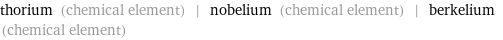 thorium (chemical element) | nobelium (chemical element) | berkelium (chemical element)