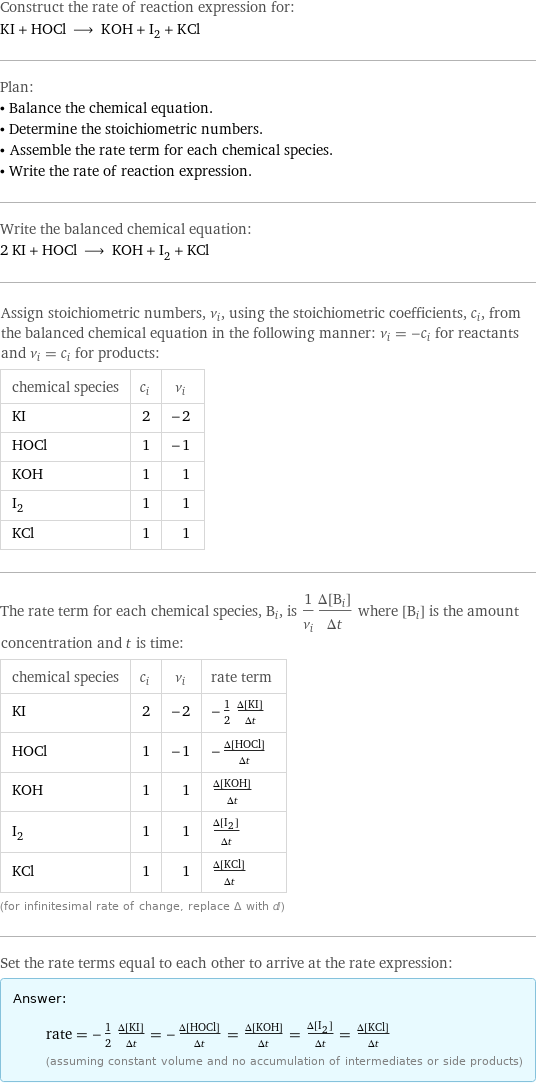 Construct the rate of reaction expression for: KI + HOCl ⟶ KOH + I_2 + KCl Plan: • Balance the chemical equation. • Determine the stoichiometric numbers. • Assemble the rate term for each chemical species. • Write the rate of reaction expression. Write the balanced chemical equation: 2 KI + HOCl ⟶ KOH + I_2 + KCl Assign stoichiometric numbers, ν_i, using the stoichiometric coefficients, c_i, from the balanced chemical equation in the following manner: ν_i = -c_i for reactants and ν_i = c_i for products: chemical species | c_i | ν_i KI | 2 | -2 HOCl | 1 | -1 KOH | 1 | 1 I_2 | 1 | 1 KCl | 1 | 1 The rate term for each chemical species, B_i, is 1/ν_i(Δ[B_i])/(Δt) where [B_i] is the amount concentration and t is time: chemical species | c_i | ν_i | rate term KI | 2 | -2 | -1/2 (Δ[KI])/(Δt) HOCl | 1 | -1 | -(Δ[HOCl])/(Δt) KOH | 1 | 1 | (Δ[KOH])/(Δt) I_2 | 1 | 1 | (Δ[I2])/(Δt) KCl | 1 | 1 | (Δ[KCl])/(Δt) (for infinitesimal rate of change, replace Δ with d) Set the rate terms equal to each other to arrive at the rate expression: Answer: |   | rate = -1/2 (Δ[KI])/(Δt) = -(Δ[HOCl])/(Δt) = (Δ[KOH])/(Δt) = (Δ[I2])/(Δt) = (Δ[KCl])/(Δt) (assuming constant volume and no accumulation of intermediates or side products)