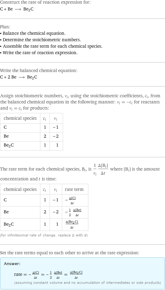 Construct the rate of reaction expression for: C + Be ⟶ Be2C Plan: • Balance the chemical equation. • Determine the stoichiometric numbers. • Assemble the rate term for each chemical species. • Write the rate of reaction expression. Write the balanced chemical equation: C + 2 Be ⟶ Be2C Assign stoichiometric numbers, ν_i, using the stoichiometric coefficients, c_i, from the balanced chemical equation in the following manner: ν_i = -c_i for reactants and ν_i = c_i for products: chemical species | c_i | ν_i C | 1 | -1 Be | 2 | -2 Be2C | 1 | 1 The rate term for each chemical species, B_i, is 1/ν_i(Δ[B_i])/(Δt) where [B_i] is the amount concentration and t is time: chemical species | c_i | ν_i | rate term C | 1 | -1 | -(Δ[C])/(Δt) Be | 2 | -2 | -1/2 (Δ[Be])/(Δt) Be2C | 1 | 1 | (Δ[Be2C])/(Δt) (for infinitesimal rate of change, replace Δ with d) Set the rate terms equal to each other to arrive at the rate expression: Answer: |   | rate = -(Δ[C])/(Δt) = -1/2 (Δ[Be])/(Δt) = (Δ[Be2C])/(Δt) (assuming constant volume and no accumulation of intermediates or side products)