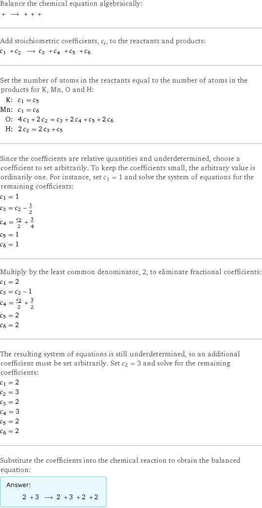 Balance the chemical equation algebraically:  + ⟶ + + +  Add stoichiometric coefficients, c_i, to the reactants and products: c_1 + c_2 ⟶ c_3 + c_4 + c_5 + c_6  Set the number of atoms in the reactants equal to the number of atoms in the products for K, Mn, O and H: K: | c_1 = c_5 Mn: | c_1 = c_6 O: | 4 c_1 + 2 c_2 = c_3 + 2 c_4 + c_5 + 2 c_6 H: | 2 c_2 = 2 c_3 + c_5 Since the coefficients are relative quantities and underdetermined, choose a coefficient to set arbitrarily. To keep the coefficients small, the arbitrary value is ordinarily one. For instance, set c_1 = 1 and solve the system of equations for the remaining coefficients: c_1 = 1 c_3 = c_2 - 1/2 c_4 = c_2/2 + 3/4 c_5 = 1 c_6 = 1 Multiply by the least common denominator, 2, to eliminate fractional coefficients: c_1 = 2 c_3 = c_2 - 1 c_4 = c_2/2 + 3/2 c_5 = 2 c_6 = 2 The resulting system of equations is still underdetermined, so an additional coefficient must be set arbitrarily. Set c_2 = 3 and solve for the remaining coefficients: c_1 = 2 c_2 = 3 c_3 = 2 c_4 = 3 c_5 = 2 c_6 = 2 Substitute the coefficients into the chemical reaction to obtain the balanced equation: Answer: |   | 2 + 3 ⟶ 2 + 3 + 2 + 2 