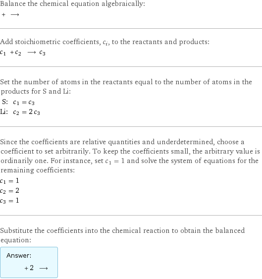 Balance the chemical equation algebraically:  + ⟶  Add stoichiometric coefficients, c_i, to the reactants and products: c_1 + c_2 ⟶ c_3  Set the number of atoms in the reactants equal to the number of atoms in the products for S and Li: S: | c_1 = c_3 Li: | c_2 = 2 c_3 Since the coefficients are relative quantities and underdetermined, choose a coefficient to set arbitrarily. To keep the coefficients small, the arbitrary value is ordinarily one. For instance, set c_1 = 1 and solve the system of equations for the remaining coefficients: c_1 = 1 c_2 = 2 c_3 = 1 Substitute the coefficients into the chemical reaction to obtain the balanced equation: Answer: |   | + 2 ⟶ 