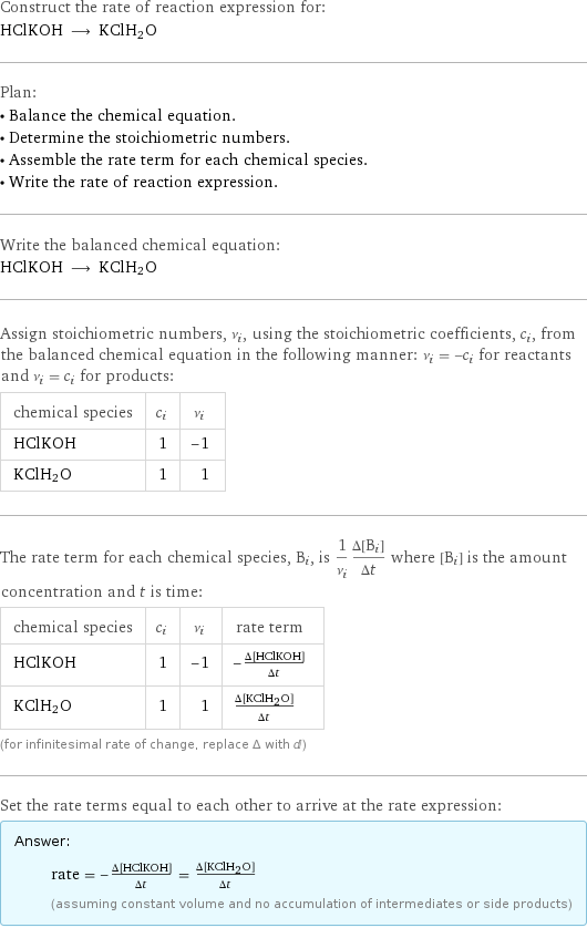 Construct the rate of reaction expression for: HClKOH ⟶ KClH2O Plan: • Balance the chemical equation. • Determine the stoichiometric numbers. • Assemble the rate term for each chemical species. • Write the rate of reaction expression. Write the balanced chemical equation: HClKOH ⟶ KClH2O Assign stoichiometric numbers, ν_i, using the stoichiometric coefficients, c_i, from the balanced chemical equation in the following manner: ν_i = -c_i for reactants and ν_i = c_i for products: chemical species | c_i | ν_i HClKOH | 1 | -1 KClH2O | 1 | 1 The rate term for each chemical species, B_i, is 1/ν_i(Δ[B_i])/(Δt) where [B_i] is the amount concentration and t is time: chemical species | c_i | ν_i | rate term HClKOH | 1 | -1 | -(Δ[HClKOH])/(Δt) KClH2O | 1 | 1 | (Δ[KClH2O])/(Δt) (for infinitesimal rate of change, replace Δ with d) Set the rate terms equal to each other to arrive at the rate expression: Answer: |   | rate = -(Δ[HClKOH])/(Δt) = (Δ[KClH2O])/(Δt) (assuming constant volume and no accumulation of intermediates or side products)