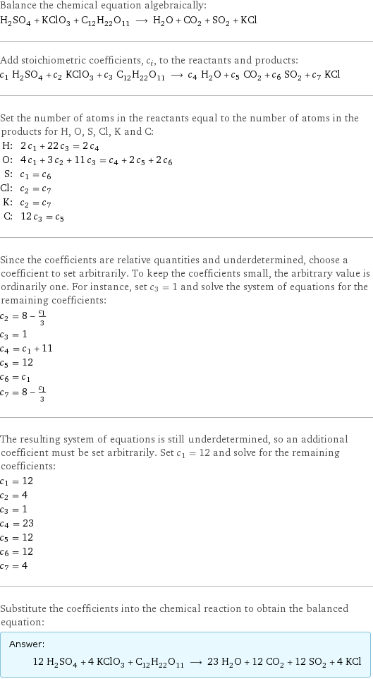 Balance the chemical equation algebraically: H_2SO_4 + KClO_3 + C_12H_22O_11 ⟶ H_2O + CO_2 + SO_2 + KCl Add stoichiometric coefficients, c_i, to the reactants and products: c_1 H_2SO_4 + c_2 KClO_3 + c_3 C_12H_22O_11 ⟶ c_4 H_2O + c_5 CO_2 + c_6 SO_2 + c_7 KCl Set the number of atoms in the reactants equal to the number of atoms in the products for H, O, S, Cl, K and C: H: | 2 c_1 + 22 c_3 = 2 c_4 O: | 4 c_1 + 3 c_2 + 11 c_3 = c_4 + 2 c_5 + 2 c_6 S: | c_1 = c_6 Cl: | c_2 = c_7 K: | c_2 = c_7 C: | 12 c_3 = c_5 Since the coefficients are relative quantities and underdetermined, choose a coefficient to set arbitrarily. To keep the coefficients small, the arbitrary value is ordinarily one. For instance, set c_3 = 1 and solve the system of equations for the remaining coefficients: c_2 = 8 - c_1/3 c_3 = 1 c_4 = c_1 + 11 c_5 = 12 c_6 = c_1 c_7 = 8 - c_1/3 The resulting system of equations is still underdetermined, so an additional coefficient must be set arbitrarily. Set c_1 = 12 and solve for the remaining coefficients: c_1 = 12 c_2 = 4 c_3 = 1 c_4 = 23 c_5 = 12 c_6 = 12 c_7 = 4 Substitute the coefficients into the chemical reaction to obtain the balanced equation: Answer: |   | 12 H_2SO_4 + 4 KClO_3 + C_12H_22O_11 ⟶ 23 H_2O + 12 CO_2 + 12 SO_2 + 4 KCl