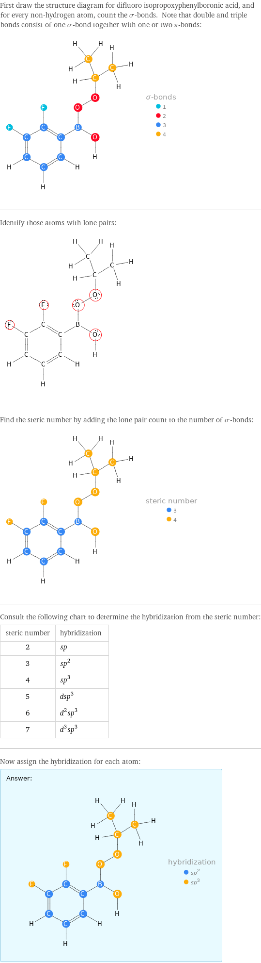 First draw the structure diagram for difluoro isopropoxyphenylboronic acid, and for every non-hydrogen atom, count the σ-bonds. Note that double and triple bonds consist of one σ-bond together with one or two π-bonds:  Identify those atoms with lone pairs:  Find the steric number by adding the lone pair count to the number of σ-bonds:  Consult the following chart to determine the hybridization from the steric number: steric number | hybridization 2 | sp 3 | sp^2 4 | sp^3 5 | dsp^3 6 | d^2sp^3 7 | d^3sp^3 Now assign the hybridization for each atom: Answer: |   | 