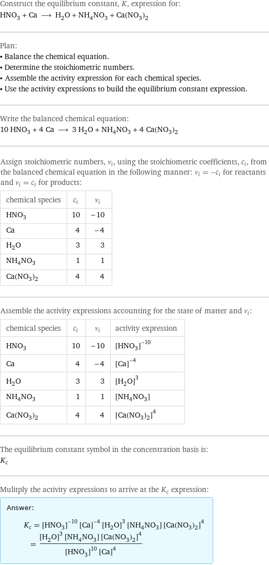 Construct the equilibrium constant, K, expression for: HNO_3 + Ca ⟶ H_2O + NH_4NO_3 + Ca(NO_3)_2 Plan: • Balance the chemical equation. • Determine the stoichiometric numbers. • Assemble the activity expression for each chemical species. • Use the activity expressions to build the equilibrium constant expression. Write the balanced chemical equation: 10 HNO_3 + 4 Ca ⟶ 3 H_2O + NH_4NO_3 + 4 Ca(NO_3)_2 Assign stoichiometric numbers, ν_i, using the stoichiometric coefficients, c_i, from the balanced chemical equation in the following manner: ν_i = -c_i for reactants and ν_i = c_i for products: chemical species | c_i | ν_i HNO_3 | 10 | -10 Ca | 4 | -4 H_2O | 3 | 3 NH_4NO_3 | 1 | 1 Ca(NO_3)_2 | 4 | 4 Assemble the activity expressions accounting for the state of matter and ν_i: chemical species | c_i | ν_i | activity expression HNO_3 | 10 | -10 | ([HNO3])^(-10) Ca | 4 | -4 | ([Ca])^(-4) H_2O | 3 | 3 | ([H2O])^3 NH_4NO_3 | 1 | 1 | [NH4NO3] Ca(NO_3)_2 | 4 | 4 | ([Ca(NO3)2])^4 The equilibrium constant symbol in the concentration basis is: K_c Mulitply the activity expressions to arrive at the K_c expression: Answer: |   | K_c = ([HNO3])^(-10) ([Ca])^(-4) ([H2O])^3 [NH4NO3] ([Ca(NO3)2])^4 = (([H2O])^3 [NH4NO3] ([Ca(NO3)2])^4)/(([HNO3])^10 ([Ca])^4)